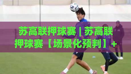 苏高联押球赛 | 苏高联押球赛【场景化预判】+ 从赛前推演到临场调整的完整思路 (苏高联押球赛)-最大权威网页体球站文字中文解说直播指南蓝光低水