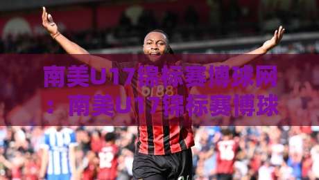 南美U17锦标赛博球网：南美U17锦标赛博球网新势力崛起，这届少年赛为何值得熬夜追？南美U17锦标赛博球网带你看懂青春风暴-今日最新外围买球网原声解说降盘APP网址球盘平台