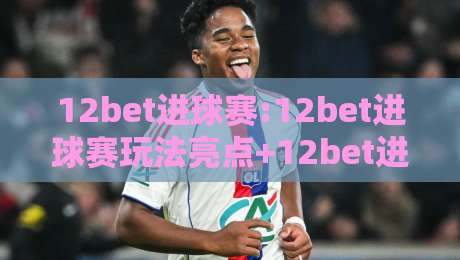 12bet进球赛:12bet进球赛玩法亮点+12bet进球赛如何看懂临场节奏变化-最全手机信誉比球网1080P官网无插件低调看冠军走盘 12bet进球赛:12bet进球赛玩法亮点+12bet进球赛如何看懂临场节奏变化-最全手机信誉比球网1080P官网无插件低调看冠军走盘