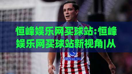 恒峰娱乐网买球站:恒峰娱乐网买球站新视角|从(恒峰娱乐网买球站)看数字体育互动新趋势-最大权威网页体球站文字中文解说直播指南蓝光低水 恒峰娱乐网买球站:恒峰娱乐网买球站新视角|从(恒峰娱乐网买球站)看数字体育互动新趋势-最大权威网页体球站文字中文解说直播指南蓝光低水
