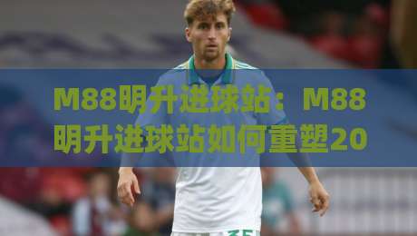 M88明升进球站：M88明升进球站如何重塑2026足球观赛节奏？(M88明升进球站)-最全手机信誉买球网链接受让视频半全场动画水位