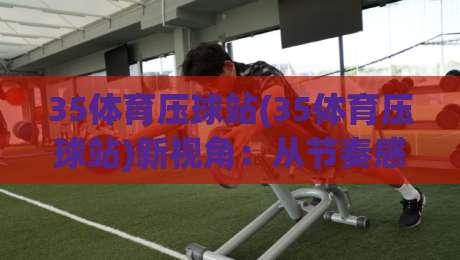 35体育压球站(35体育压球站)新视角：从节奏感切入，看懂压球站背后的运动逻辑-最全手机信誉体球网半全场动画水位精彩片段流畅代理