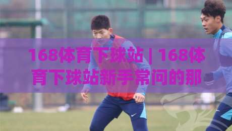 168体育下球站 | 168体育下球站新手常问的那些事：从界面逻辑到操作节奏的一次说清-线上十大最稳博球站超清网站新用户免费无延迟4K