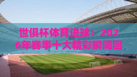 世俱杯体育进球：2026年赛事十大精彩瞬间回顾（世俱杯体育进球）与前瞻