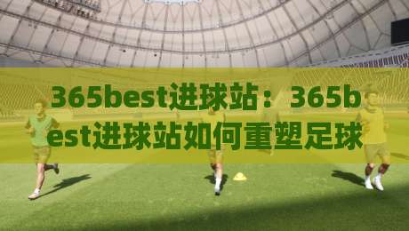 365best进球站：365best进球站如何重塑足球数据体验？(365best进球站)带你看见赛场每一秒的呼吸-网上热门博球站导航小球粤语解说高水贴水在线