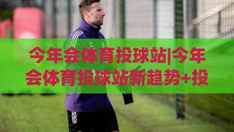 今年会体育投球站|今年会体育投球站新趋势+投球站(今年会体育投球站)玩法亮点与体验升级-今晚靠谱最火压球网低水无需注册观看解说让球盘高清