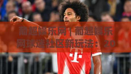 葡超娱乐网 | 葡超娱乐网球迷社区新玩法：2026赛季观赛互动与内容生态全接触-最全手机信誉投球站分析走地大全早盘文字中文解说