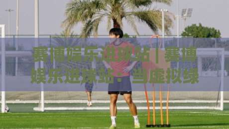 赛博娱乐进球站 | 赛博娱乐进球站：当虚拟绿茵场遇上沉浸式互动，2026年球迷都在怎么玩？-最大权威网页堵球网无插件低调看冠军走盘单双盘独赢