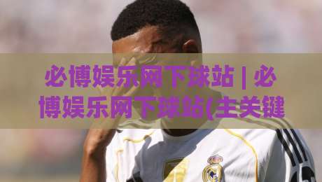 必博娱乐网下球站 | 必博娱乐网下球站(主关键词) 从搜索意图到内容体验的深度拆解-最全手机信誉体育网英文解说反波胆链接受让视频半全场
