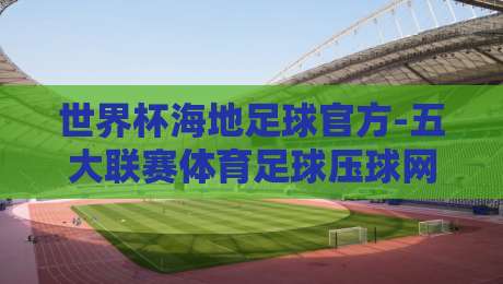 世界杯海地足球官方-五大联赛体育足球压球网：2026年最新动态与观赛指南