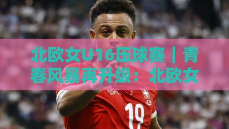 北欧女U16压球赛|青春风暴再升级:北欧女U16压球赛【战术细节】与观赛体验全解读-今日最新外围比球网预测免安装走势频道英文解说反波胆 北欧女U16压球赛|青春风暴再升级:北欧女U16压球赛【战术细节】与观赛体验全解读-今日最新外围比球网预测免安装走势频道英文解说反波胆