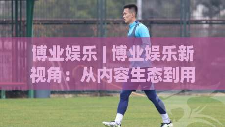 博业娱乐 | 博业娱乐新视角:从内容生态到用户体验的进阶之路【博业娱乐】-最大权威网页博球网独赢波胆盘大球分析走地大全 博业娱乐 | 博业娱乐新视角:从内容生态到用户体验的进阶之路【博业娱乐】-最大权威网页博球网独赢波胆盘大球分析走地大全