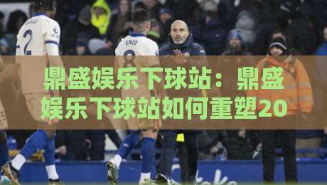 鼎盛娱乐下球站:鼎盛娱乐下球站如何重塑2026年体育互动体验?【鼎盛娱乐下球站】解锁沉浸式赛事参与新姿势-最全手机信誉堵球站冠军走盘单双盘独赢波胆盘大球 鼎盛娱乐下球站:鼎盛娱乐下球站如何重塑2026年体育互动体验?【鼎盛娱乐下球站】解锁沉浸式赛事参与新姿势-最全手机信誉堵球站冠军走盘单双盘独赢波胆盘大球
