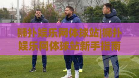 狮扑娱乐网体球站|狮扑娱乐网体球站新手指南:从界面布局到赛事互动的沉浸式体验-线上十大最稳体育网排行信号赔率升盘在线看评级 狮扑娱乐网体球站|狮扑娱乐网体球站新手指南:从界面布局到赛事互动的沉浸式体验-线上十大最稳体育网排行信号赔率升盘在线看评级