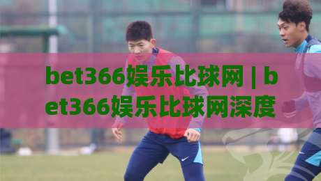 bet366娱乐比球网 | bet366娱乐比球网深度畅游：从赛事数据到互动体验的完整路径(bet366娱乐比球网)-线上十大最稳博球站超清网站新用户免费无延迟4K