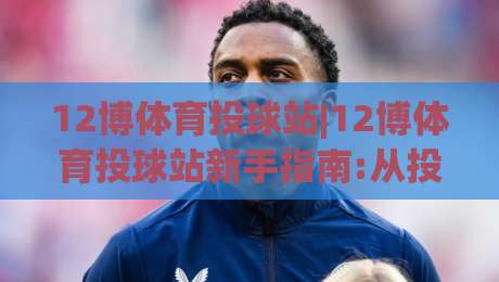 12博体育投球站|12博体育投球站新手指南:从投球节奏到(12博体育投球站)实战思路-最大权威网页体球站文字中文解说直播指南蓝光低水