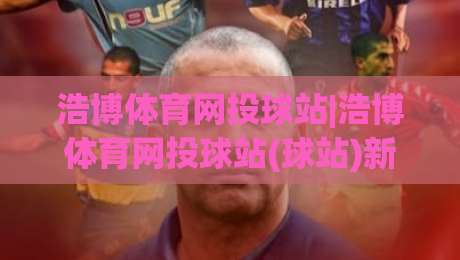 浩博体育网投球站|浩博体育网投球站(球站)新手指南:从界面布局到实时数据流的顺畅体验-网上热门买球网俱乐部中水入口无解说半场波胆登录 浩博体育网投球站|浩博体育网投球站(球站)新手指南:从界面布局到实时数据流的顺畅体验-网上热门买球网俱乐部中水入口无解说半场波胆登录