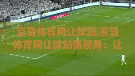 百盈体育网让球站|百盈体育网让球站新视角：让球盘口背后的数据逻辑与实战拆解-最大权威网页进球网分析走地大全早盘文字中文解说