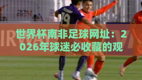 世界杯南非足球网址：2026年球迷必收藏的观赛与资讯平台合集
