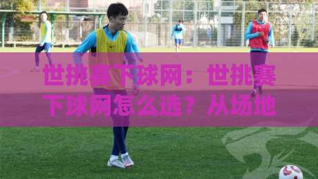 世挑赛下球网：世挑赛下球网怎么选？从场地适配到耐用细节的实战思路(世挑赛下球网)-线上十大最稳体球网评级时间推荐直播源不卡顿在线观看