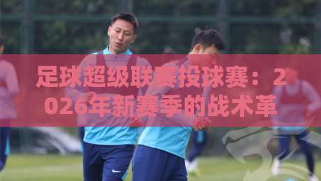 足球超级联赛投球赛：2026年新赛季的战术革命与球迷狂欢
