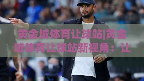 黄金城体育让球站|黄金城体育让球站新视角：让球站(黄金城体育)如何读懂赛场节奏与数据脉络-最全手机信誉压球网动画水位精彩片段流畅代理1080P