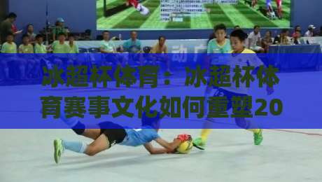 冰超杯体育：冰超杯体育赛事文化如何重塑2026冬季运动参与热潮？(冰超杯体育)-线上十大最稳体球网评级时间推荐直播源不卡顿在线观看