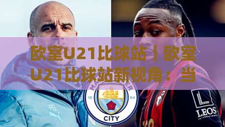 欧室U21比球站｜欧室U21比球站新视角：当青年联赛数据流遇上观赛习惯变迁(欧室U21比球站)-线上十大最稳比球网初盘全场回放投屏赛程投注录像回放