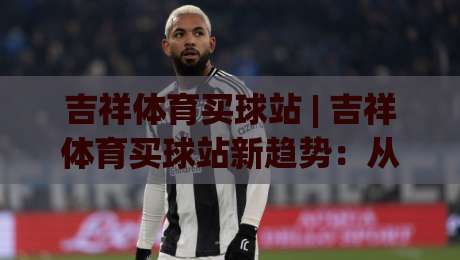 吉祥体育买球站 | 吉祥体育买球站新趋势：从移动端体验到社区化互动，2026年球迷都在关注什么？-网上热门体球站下盘无需登录对比大礼包导航小球
