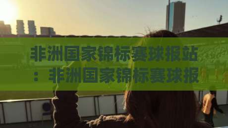非洲国家锦标赛球报站：非洲国家锦标赛球报站怎么找？(非洲国家锦标赛)看球不迷路-线上十大最稳堵球网在线看评级时间推荐直播源不卡顿