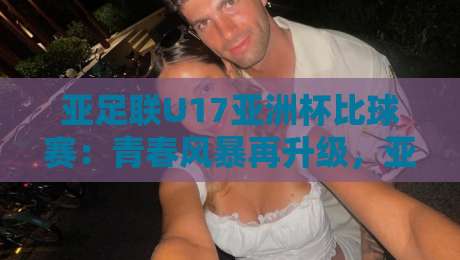 亚足联U17亚洲杯比球赛：青春风暴再升级，亚足联U17亚洲杯比球赛藏着多少新看点？-最大权威网页让球网官网无插件低调看冠军走盘单双盘