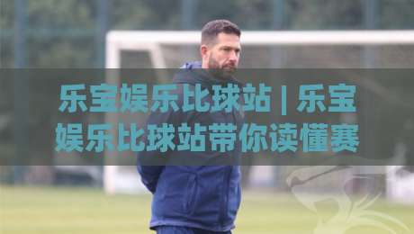 乐宝娱乐比球站 | 乐宝娱乐比球站带你读懂赛事数据背后的门道 (乐宝娱乐比球站)-最全手机信誉体球站走盘单双盘独赢波胆盘大球分析
