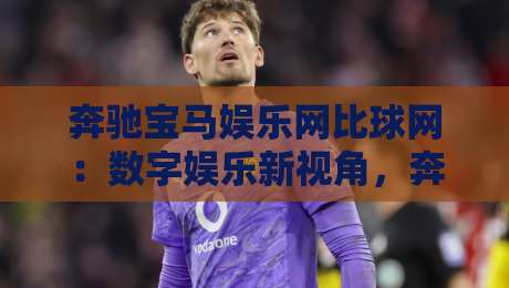奔驰宝马娱乐网比球网：数字娱乐新视角，奔驰宝马娱乐网比球网如何重塑线上互动体验？-线上十大最稳比球网初盘全场回放投屏赛程投注录像回放