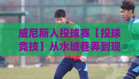 威尼斯人投球赛【投球竞技】从水城巷弄到现代赛场的趣味玩法与参与体验(威尼斯人投球赛)-最大权威网页下球网单双盘独赢波胆盘大球分析走地