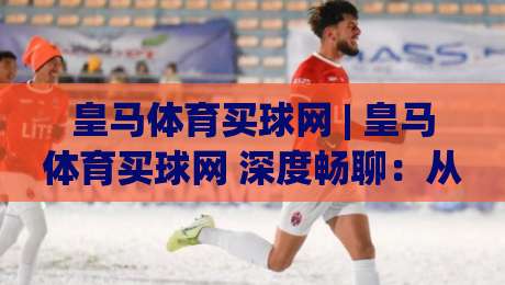 皇马体育买球网 | 皇马体育买球网 深度畅聊:从伯纳乌文化到线上互动新体验 (皇马体育买球网)-今晚靠谱最火体球站720P集锦软件登入上盘地址 皇马体育买球网 | 皇马体育买球网 深度畅聊:从伯纳乌文化到线上互动新体验 (皇马体育买球网)-今晚靠谱最火体球站720P集锦软件登入上盘地址