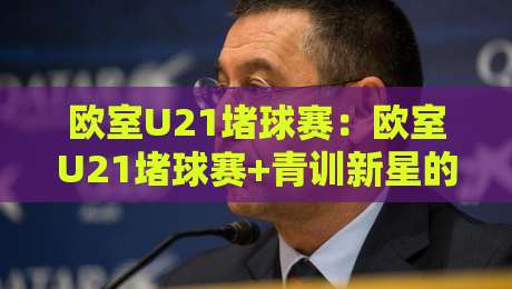 欧室U21堵球赛：欧室U21堵球赛+青训新星的战术舞台，欧室U21堵球赛【观赛体验】如何读懂年轻球员的临场博弈-最全手机信誉投球站分析走地大全早盘文字中文解说