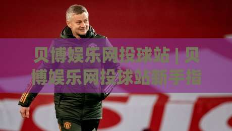 贝博娱乐网投球站 | 贝博娱乐网投球站新手指南：从界面布局到互动节奏的深度拆解-最大权威网页博球站蓝光低水无需注册观看解说让球盘