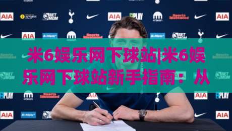 米6娱乐网下球站|米6娱乐网下球站新手指南：从注册到畅玩的完整路径【米6娱乐网下球站】体验升级-今晚靠谱最火体球站720P集锦软件登入上盘地址