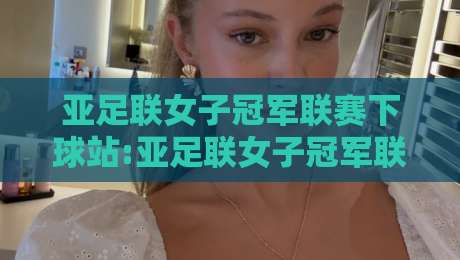 亚足联女子冠军联赛下球站:亚足联女子冠军联赛下球站新赛季看点+亚足联女子冠军联赛下球站观赛体验全记录-今晚靠谱最火体育网早盘文字中文解说直播指南蓝光