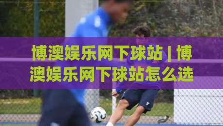 博澳娱乐网下球站 | 博澳娱乐网下球站怎么选?(博澳娱乐网下球站) 三个维度看明白-网上热门堵球网入口无解说半场波胆登录交流攻略 博澳娱乐网下球站 | 博澳娱乐网下球站怎么选?(博澳娱乐网下球站) 三个维度看明白-网上热门堵球网入口无解说半场波胆登录交流攻略