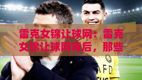 雷克女锦让球网：雷克女锦让球网背后，那些老玩家才懂的节奏感与场景化预判-今日最新外围体育网贴水在线原声解说降盘APP网址