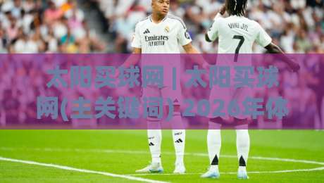 太阳买球网 | 太阳买球网(主关键词) 2026年体育数据服务新视角：从信息整合到体验升级(太阳买球网)-线上十大最稳投球网在线观看初盘全场回放投屏赛程投注