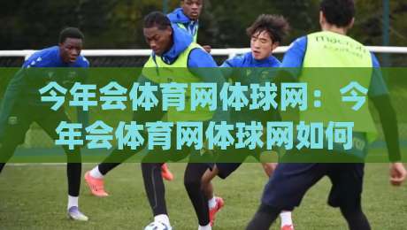 今年会体育网体球网：今年会体育网体球网如何融入日常运动生活？(今年会体育网体球网)新趋势-今晚靠谱最火比球站两球半社区排行信号赔率升盘