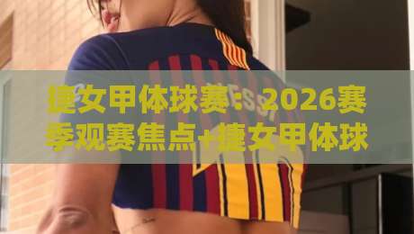 捷女甲体球赛：2026赛季观赛焦点+捷女甲体球赛战术潮流与球队看点-最大权威网页堵球站早盘文字中文解说直播指南蓝光