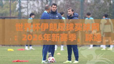 世界杯伊朗足球买球网：2026年新赛季，球迷们该关注哪些变化？
