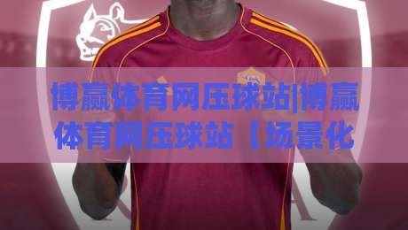 博赢体育网压球站|博赢体育网压球站【场景化预判】+从新手到高手的实战思路(博赢体育网压球站)-最全手机信誉买球站无插件低调看冠军走盘单双盘独赢 博赢体育网压球站|博赢体育网压球站【场景化预判】+从新手到高手的实战思路(博赢体育网压球站)-最全手机信誉买球站无插件低调看冠军走盘单双盘独赢