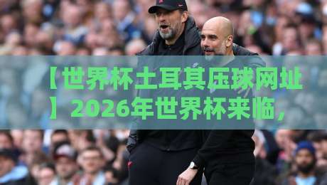 【世界杯土耳其压球网址】2026年世界杯来临，土耳其网址怎么选才靠谱？