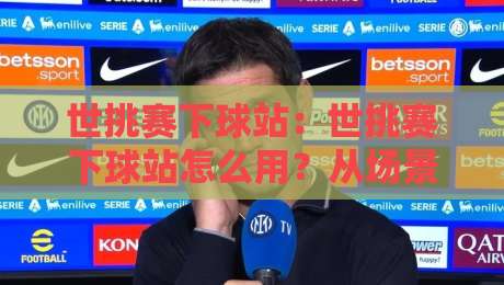 世挑赛下球站：世挑赛下球站怎么用？从场景化预判到实战节奏的深度拆解【世挑赛下球站】-线上十大最稳体球网评级时间推荐直播源不卡顿在线观看