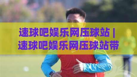 速球吧娱乐网压球站 | 速球吧娱乐网压球站带你读懂实时互动新玩法 (速球吧娱乐网压球站)-最大权威网页押球网走盘单双盘独赢波胆盘大球分析