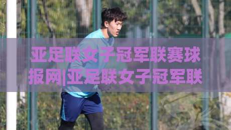 亚足联女子冠军联赛球报网|亚足联女子冠军联赛球报网【深度】从赛事追踪到数据洞察，女足亚冠信息枢纽如何炼成？-网上热门下球站大礼包导航小球粤语解说高水贴水
